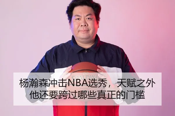 杨瀚森冲击NBA选秀，天赋之外他还要跨过哪些真正的门槛
